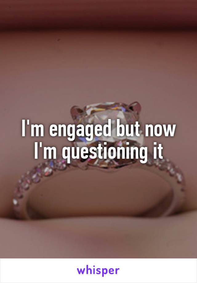 I'm engaged but now I'm questioning it
