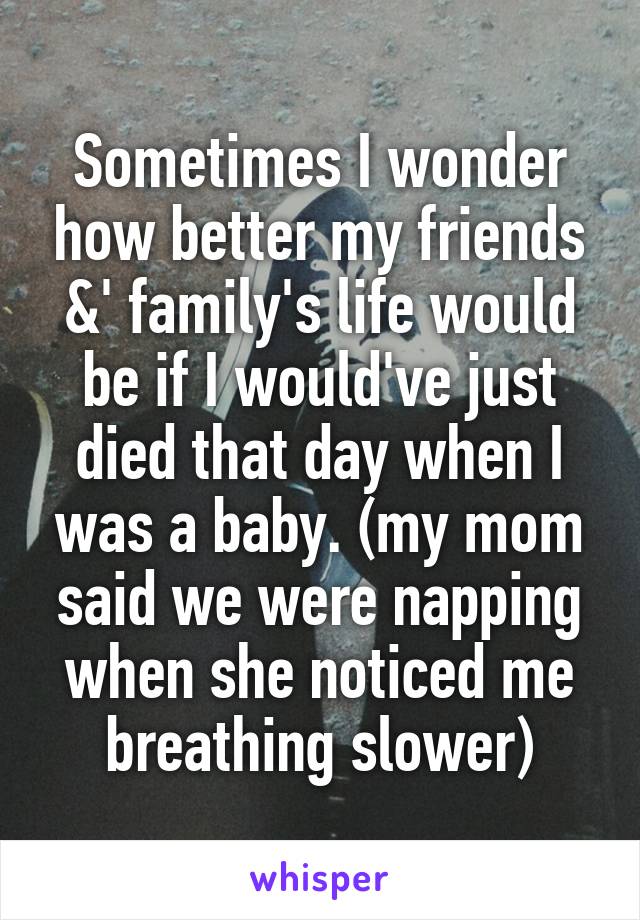 Sometimes I wonder how better my friends &' family's life would be if I would've just died that day when I was a baby. (my mom said we were napping when she noticed me breathing slower)