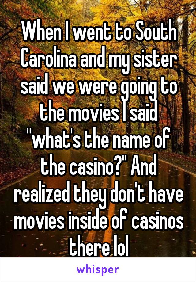 When I went to South Carolina and my sister said we were going to the movies I said "what's the name of the casino?" And realized they don't have movies inside of casinos there lol