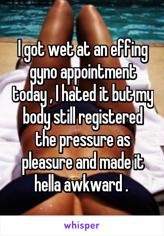 I got wet at an effing gyno appointment today , I hated it but my body still registered the pressure as pleasure and made it hella awkward . 