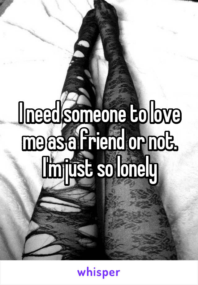 I need someone to love me as a friend or not. I'm just so lonely