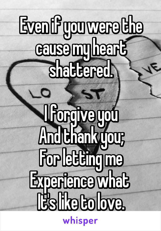 Even if you were the cause my heart shattered.

I forgive you
And thank you;
For letting me Experience what 
It's like to love.