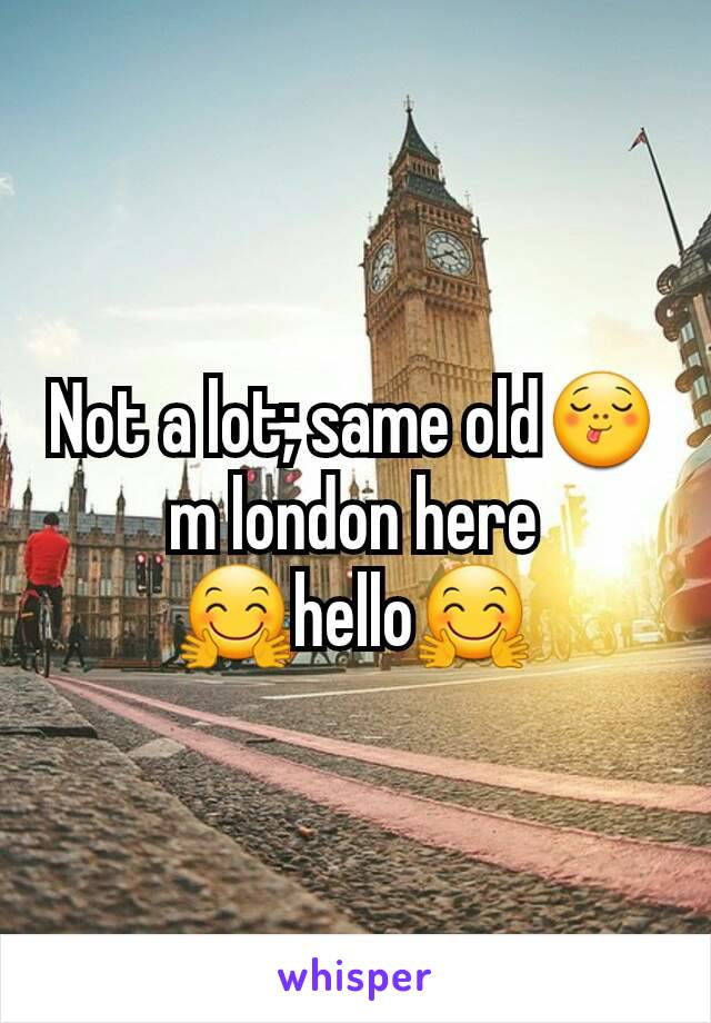 Not a lot; same old😋m london here 🤗hello🤗