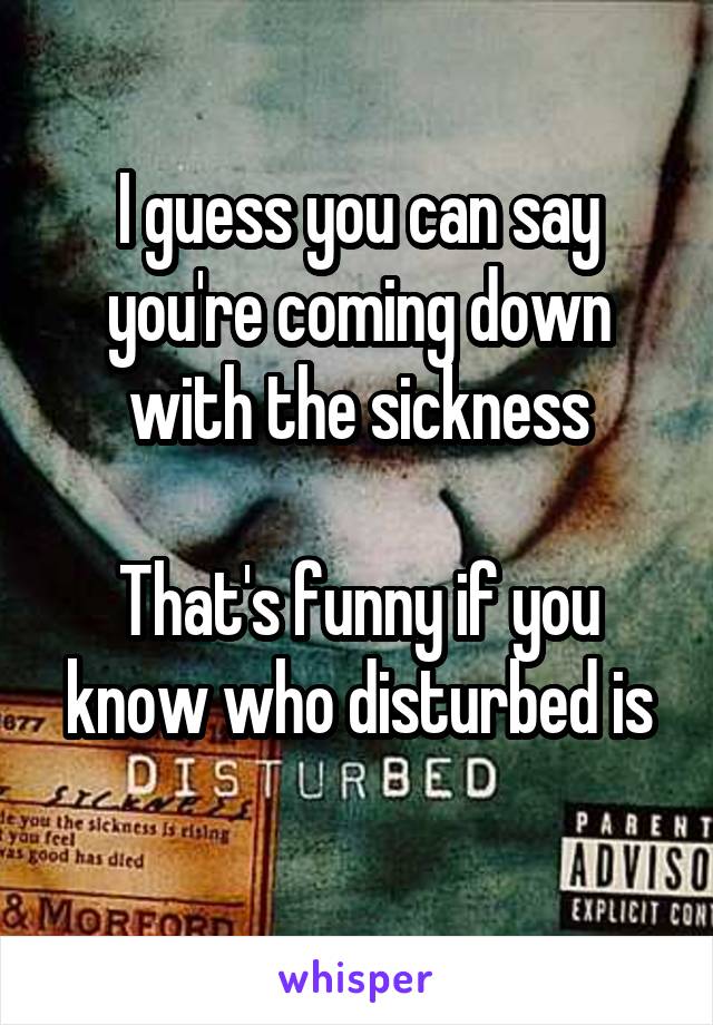 I guess you can say you're coming down with the sickness

That's funny if you know who disturbed is
