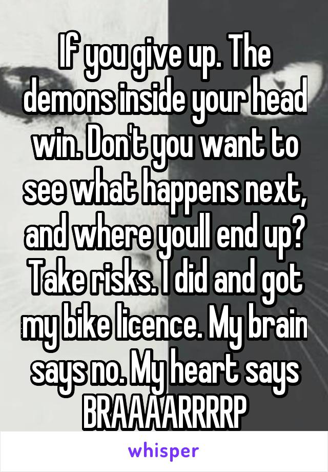 If you give up. The demons inside your head win. Don't you want to see what happens next, and where youll end up? Take risks. I did and got my bike licence. My brain says no. My heart says BRAAAARRRRP