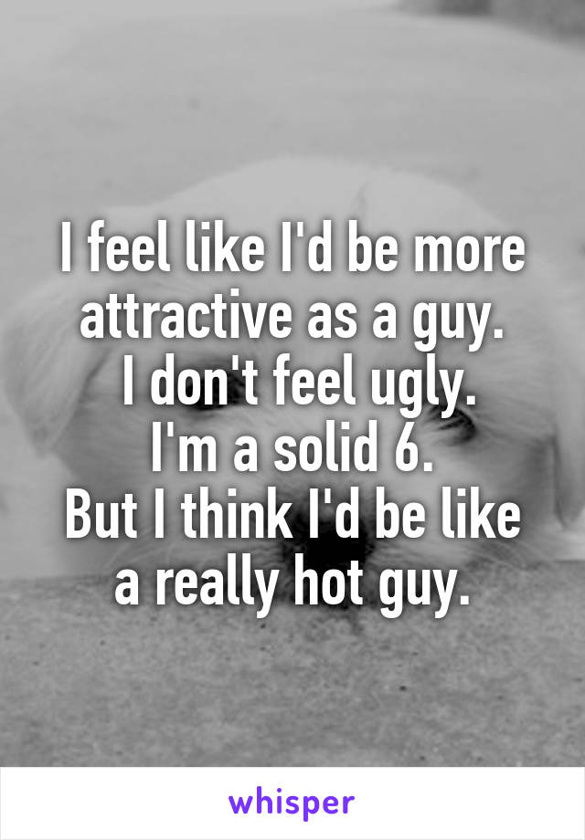 I feel like I'd be more attractive as a guy.
 I don't feel ugly.
I'm a solid 6.
But I think I'd be like a really hot guy.