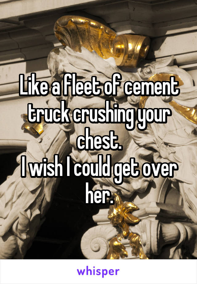 Like a fleet of cement truck crushing your chest.
I wish I could get over her.