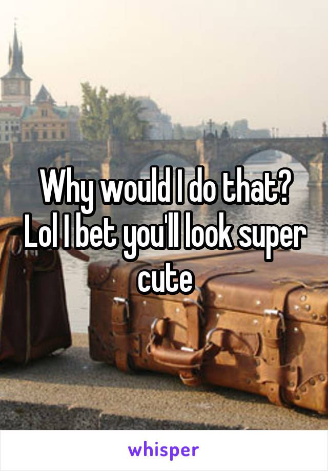 Why would I do that? Lol I bet you'll look super cute