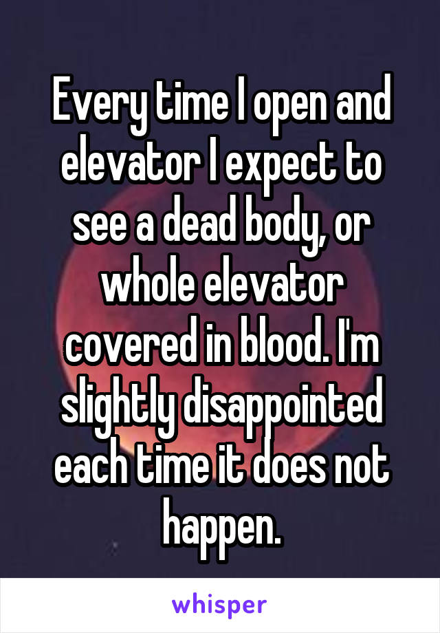 Every time I open and elevator I expect to see a dead body, or whole elevator covered in blood. I'm slightly disappointed each time it does not happen.