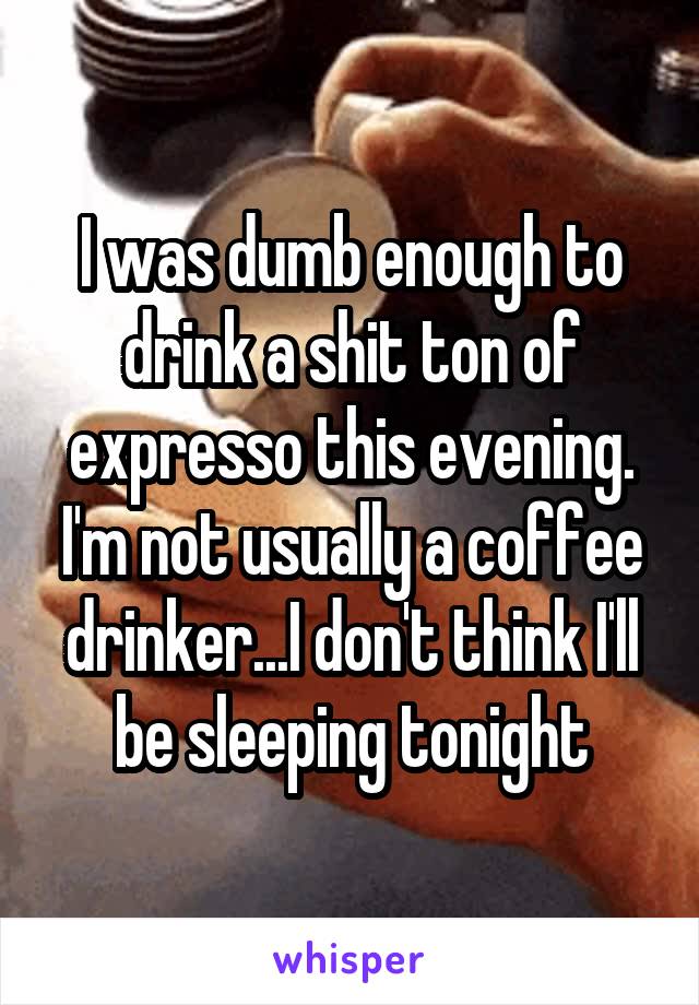 I was dumb enough to drink a shit ton of expresso this evening. I'm not usually a coffee drinker...I don't think I'll be sleeping tonight