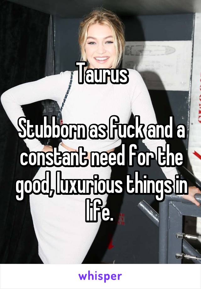 Taurus

Stubborn as fuck and a constant need for the good, luxurious things in life. 