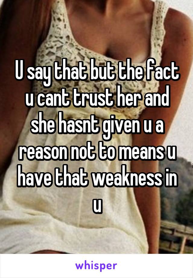 U say that but the fact u cant trust her and she hasnt given u a reason not to means u have that weakness in u
