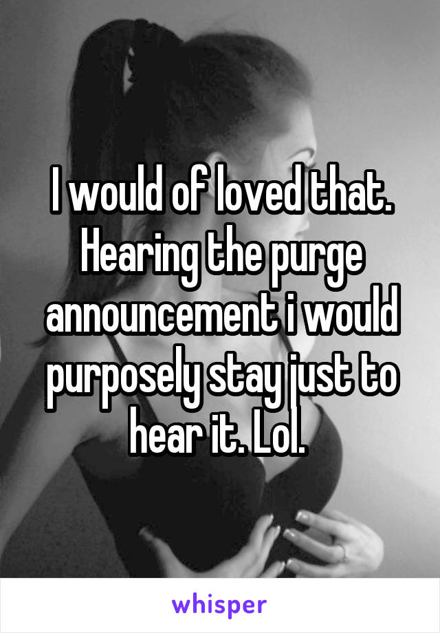 I would of loved that. Hearing the purge announcement i would purposely stay just to hear it. Lol. 
