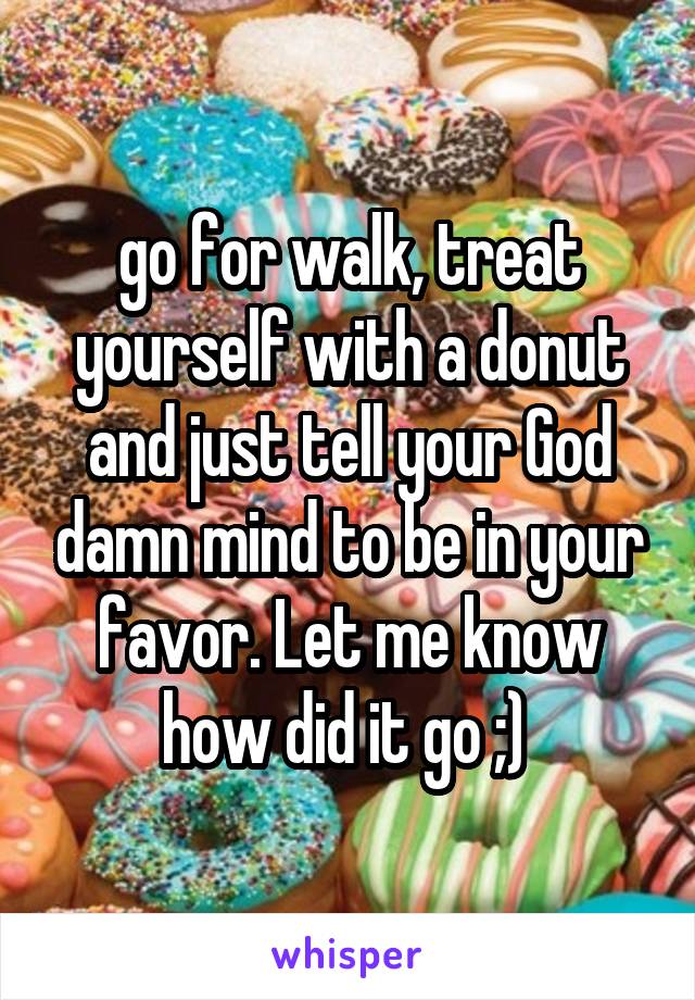 go for walk, treat yourself with a donut and just tell your God damn mind to be in your favor. Let me know how did it go ;) 