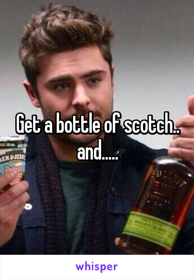 Get a bottle of scotch.. and.....
