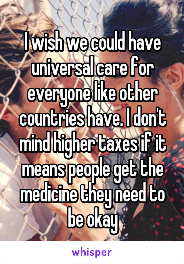 I wish we could have universal care for everyone like other countries have. I don't mind higher taxes if it means people get the medicine they need to be okay