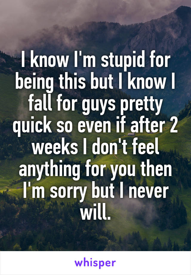 I know I'm stupid for being this but I know I fall for guys pretty quick so even if after 2 weeks I don't feel anything for you then I'm sorry but I never will.