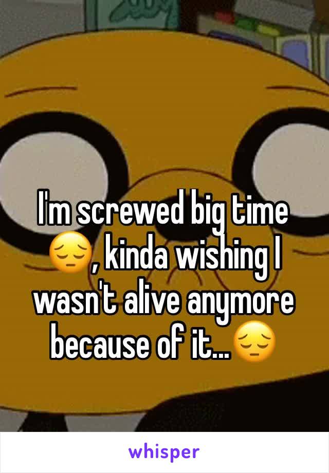 I'm screwed big time 😔, kinda wishing I wasn't alive anymore because of it...😔