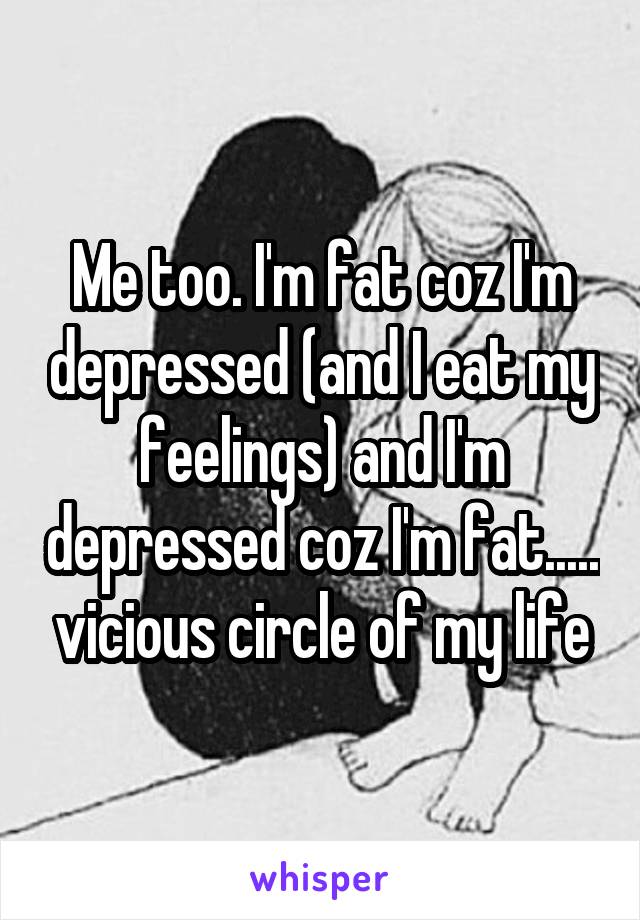 Me too. I'm fat coz I'm depressed (and I eat my feelings) and I'm depressed coz I'm fat..... vicious circle of my life