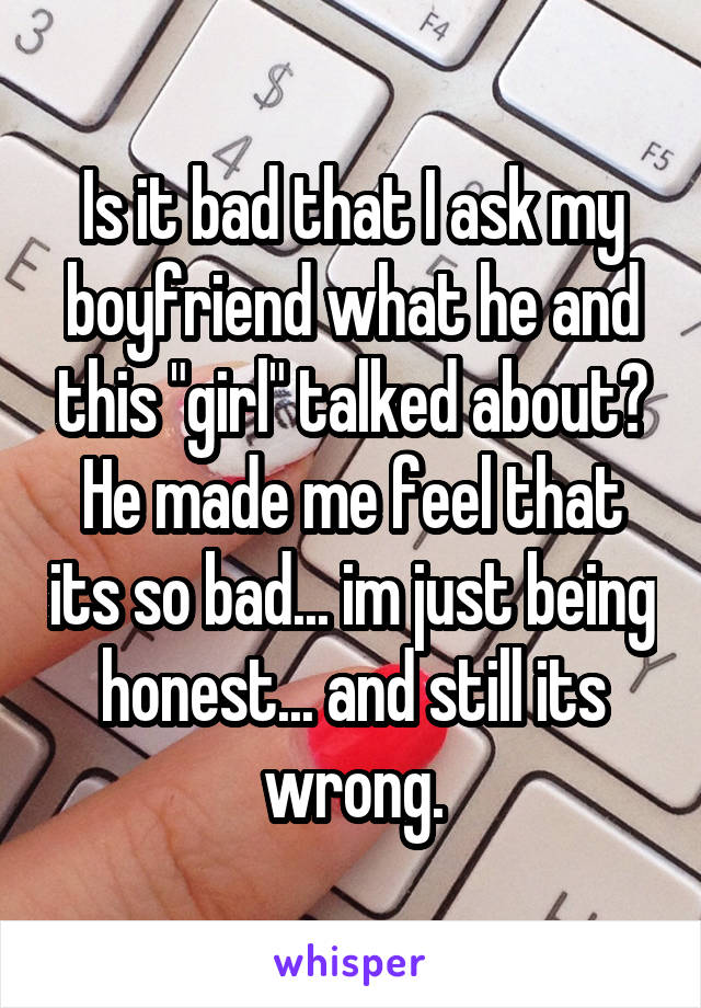 Is it bad that I ask my boyfriend what he and this "girl" talked about? He made me feel that its so bad... im just being honest... and still its wrong.