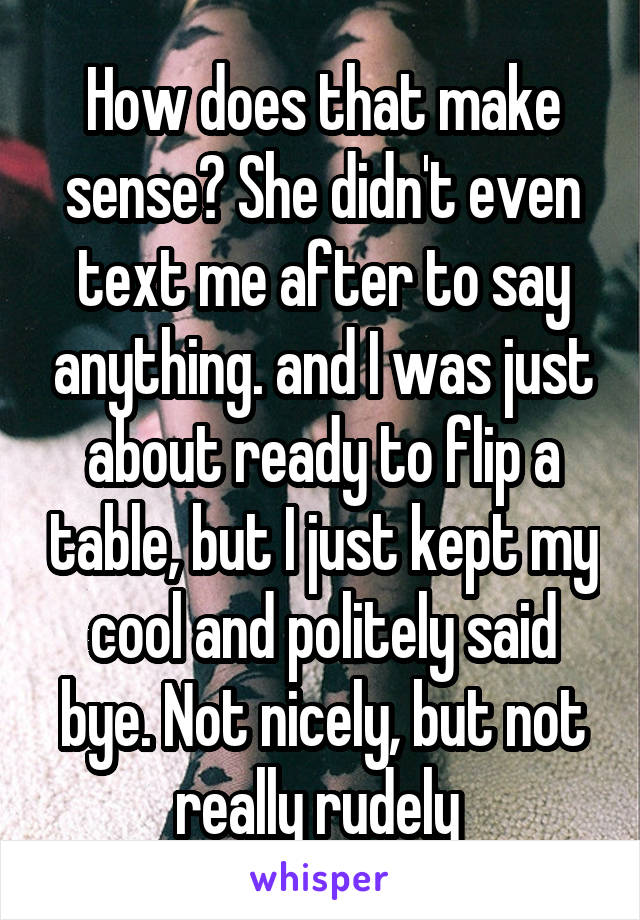 How does that make sense? She didn't even text me after to say anything. and I was just about ready to flip a table, but I just kept my cool and politely said bye. Not nicely, but not really rudely 