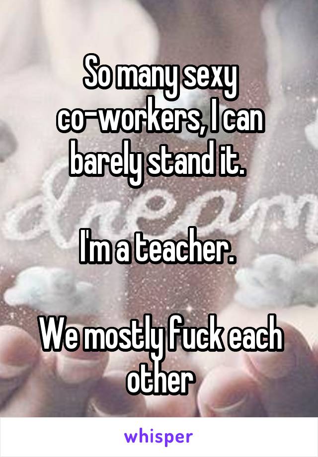 So many sexy co-workers, I can barely stand it. 

I'm a teacher. 

We mostly fuck each other