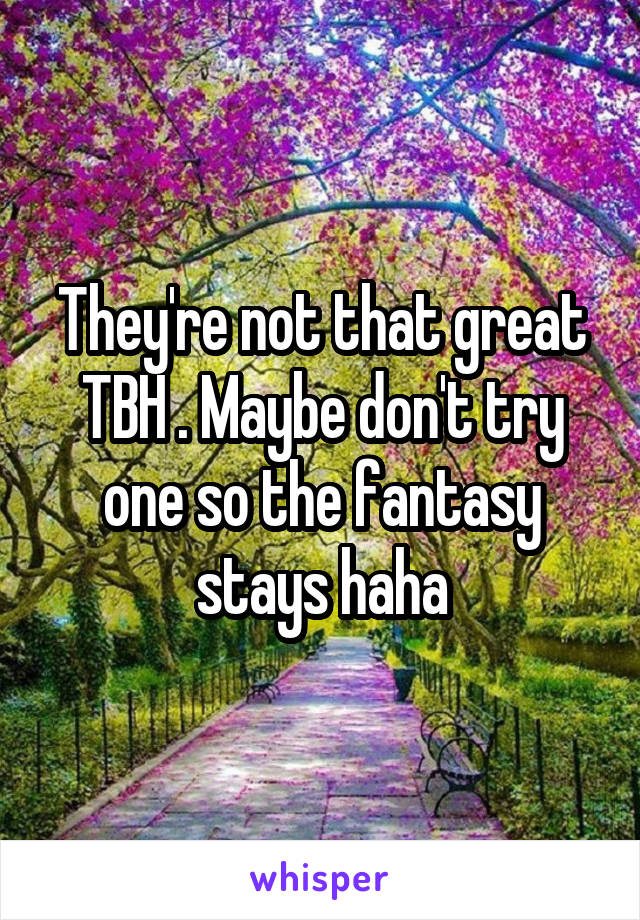 They're not that great TBH . Maybe don't try one so the fantasy stays haha