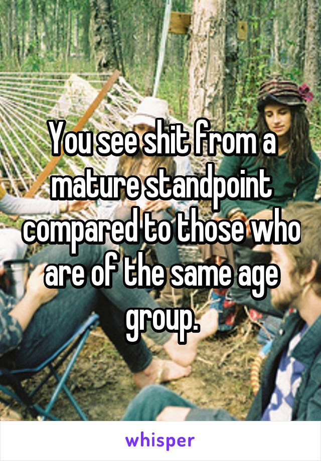 You see shit from a mature standpoint compared to those who are of the same age group.