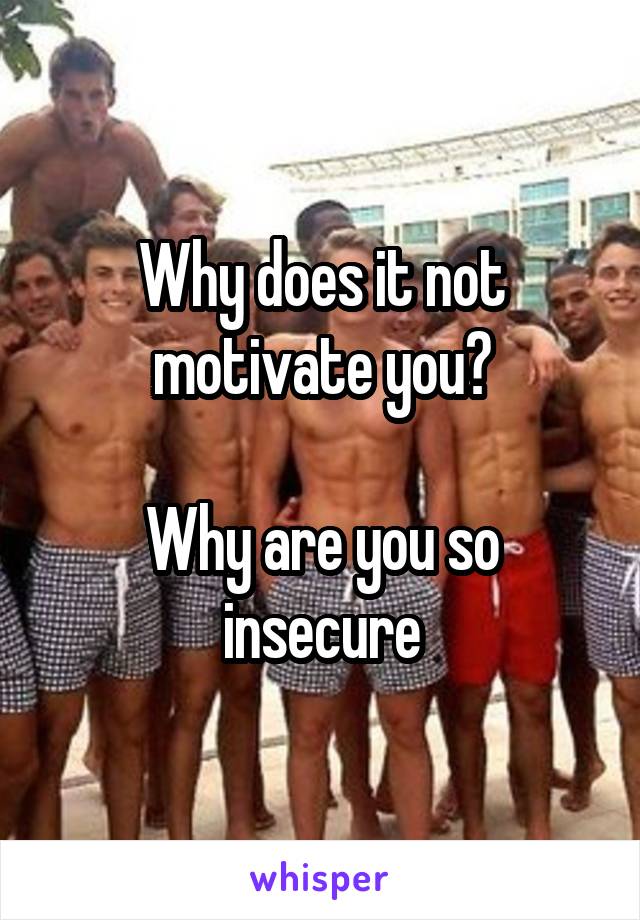 Why does it not motivate you?

Why are you so insecure