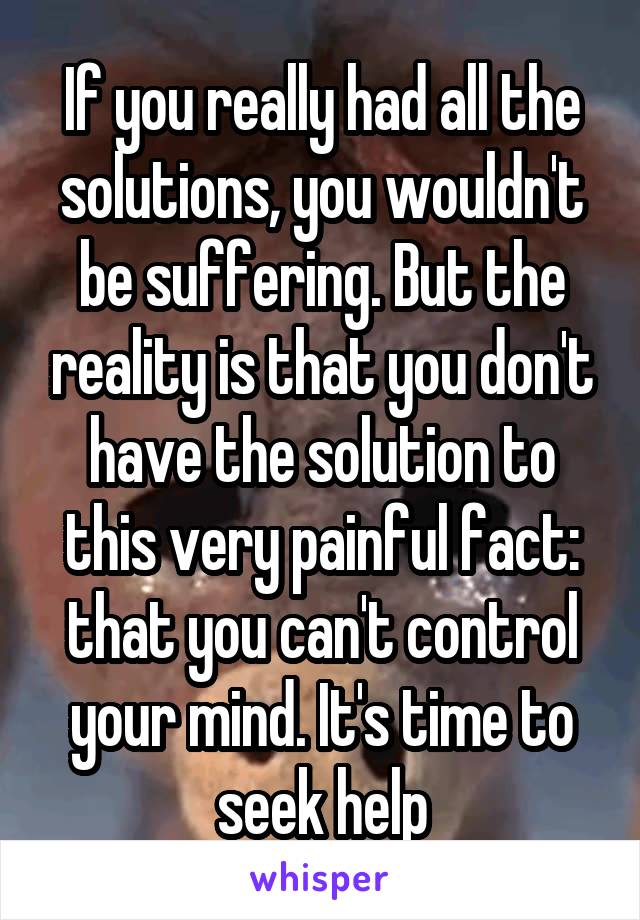 If you really had all the solutions, you wouldn't be suffering. But the reality is that you don't have the solution to this very painful fact: that you can't control your mind. It's time to seek help