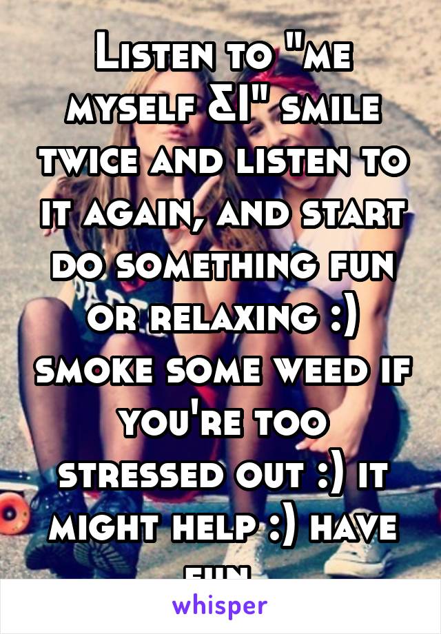 Listen to "me myself &I" smile twice and listen to it again, and start do something fun or relaxing :) smoke some weed if you're too stressed out :) it might help :) have fun 
