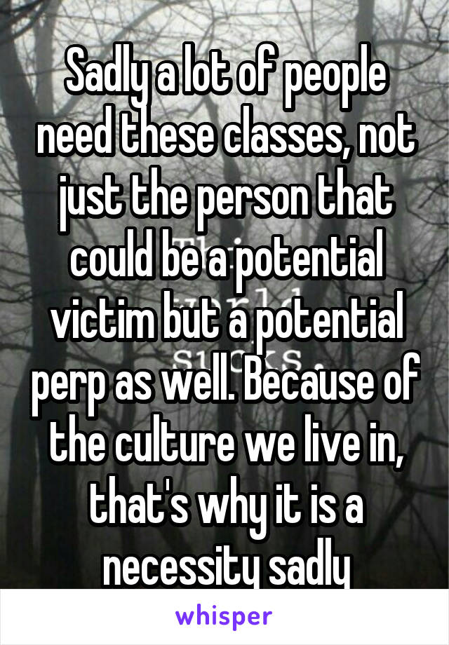 Sadly a lot of people need these classes, not just the person that could be a potential victim but a potential perp as well. Because of the culture we live in, that's why it is a necessity sadly