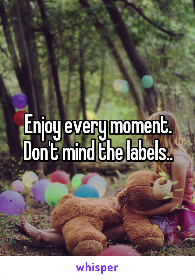 Enjoy every moment. Don't mind the labels..