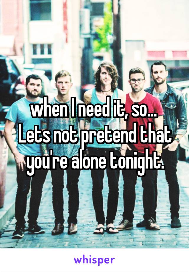 when I need it, so... 
Lets not pretend that you're alone tonight.