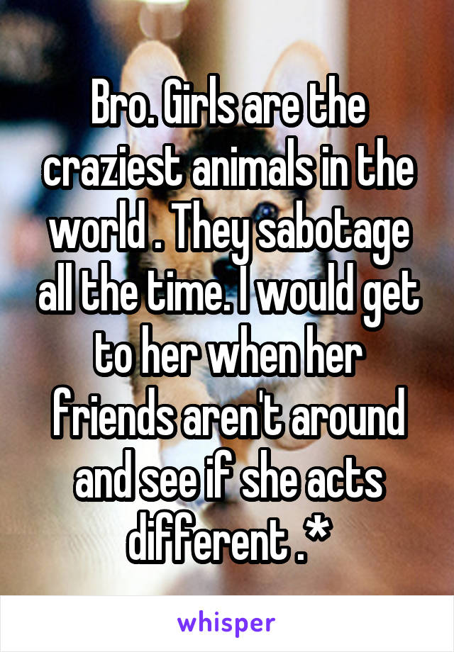 Bro. Girls are the craziest animals in the world . They sabotage all the time. I would get to her when her friends aren't around and see if she acts different .*