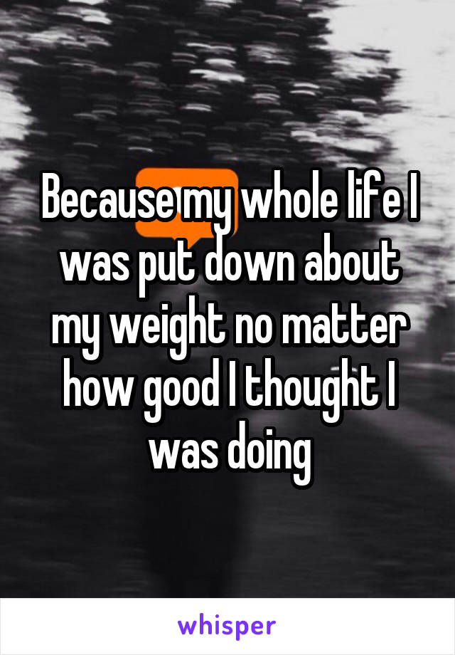 Because my whole life I was put down about my weight no matter how good I thought I was doing