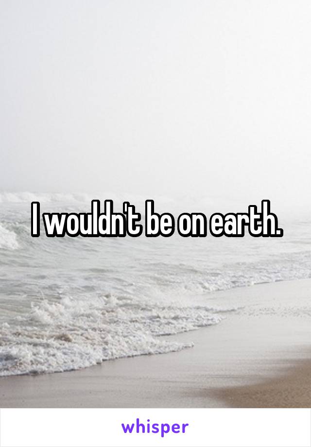 I wouldn't be on earth.