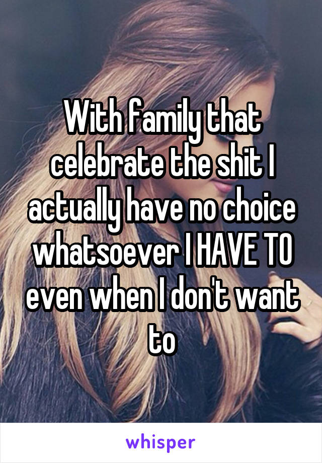 With family that celebrate the shit I actually have no choice whatsoever I HAVE TO even when I don't want to