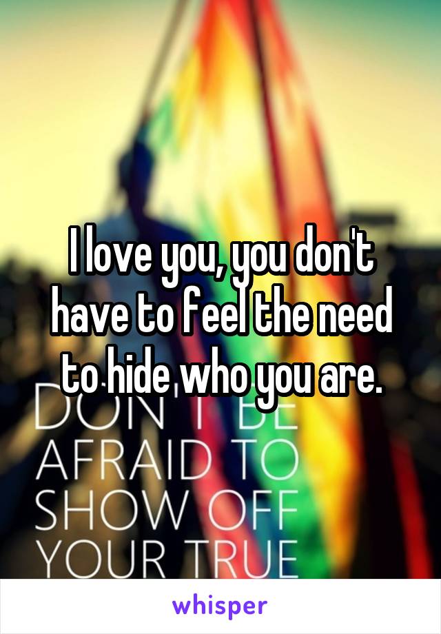 I love you, you don't have to feel the need to hide who you are.