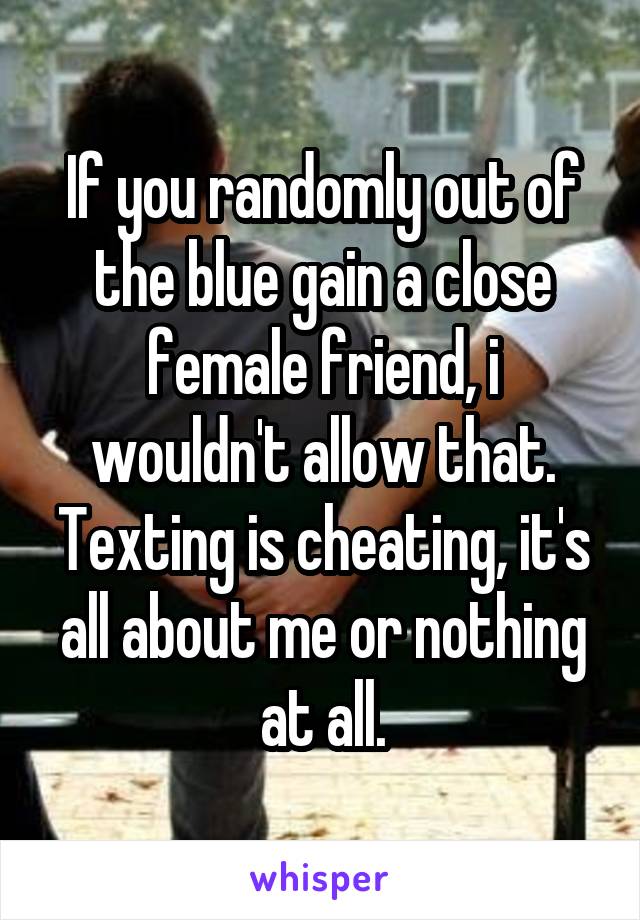 If you randomly out of the blue gain a close female friend, i wouldn't allow that. Texting is cheating, it's all about me or nothing at all.