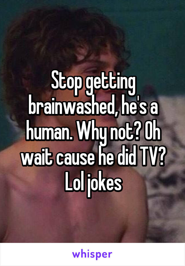 Stop getting brainwashed, he's a human. Why not? Oh wait cause he did TV? Lol jokes