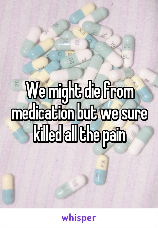 We might die from medication but we sure killed all the pain