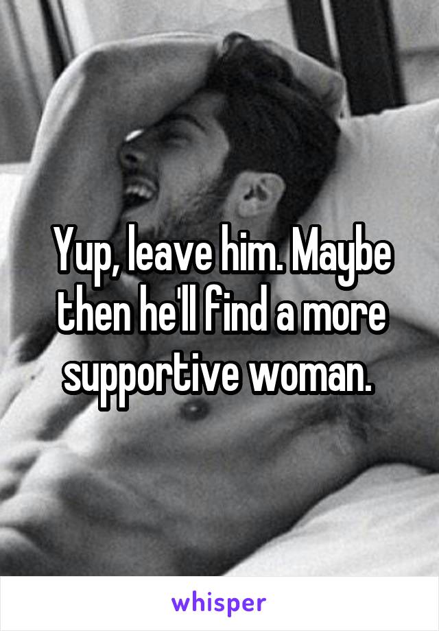 Yup, leave him. Maybe then he'll find a more supportive woman. 