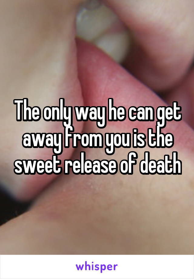 The only way he can get away from you is the sweet release of death