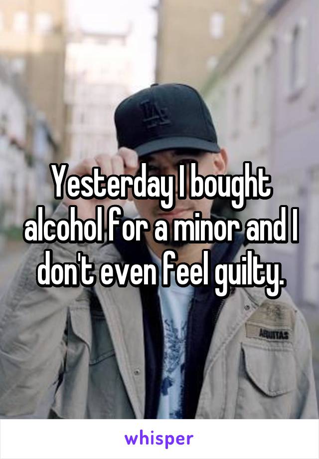 Yesterday I bought alcohol for a minor and I don't even feel guilty.