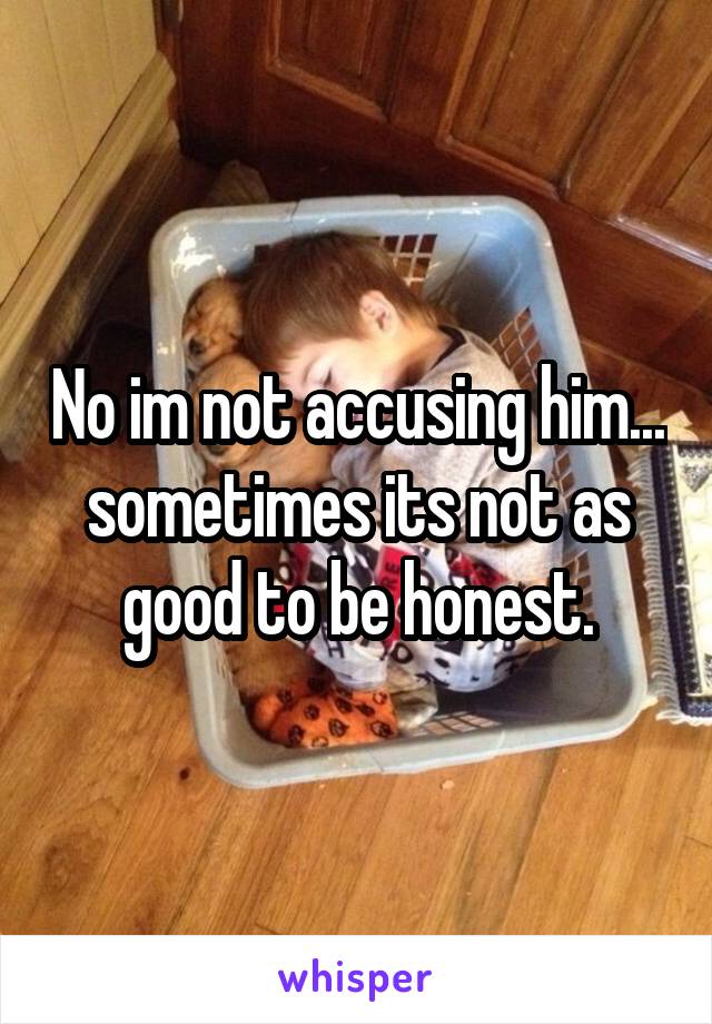 No im not accusing him... sometimes its not as good to be honest.