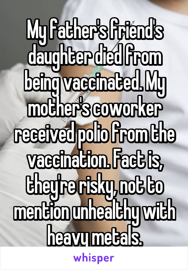 My father's friend's daughter died from being vaccinated. My mother's coworker received polio from the vaccination. Fact is, they're risky, not to mention unhealthy with heavy metals.