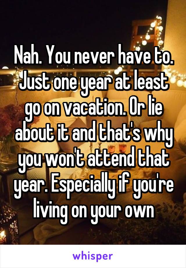 Nah. You never have to. Just one year at least go on vacation. Or lie about it and that's why you won't attend that year. Especially if you're living on your own