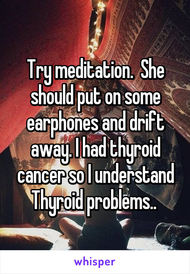 Try meditation.  She should put on some earphones and drift away. I had thyroid cancer so I understand Thyroid problems.. 