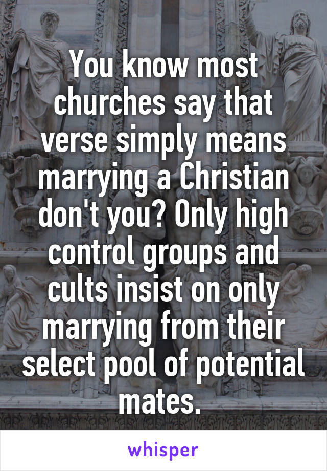 You know most churches say that verse simply means marrying a Christian don't you? Only high control groups and cults insist on only marrying from their select pool of potential mates. 